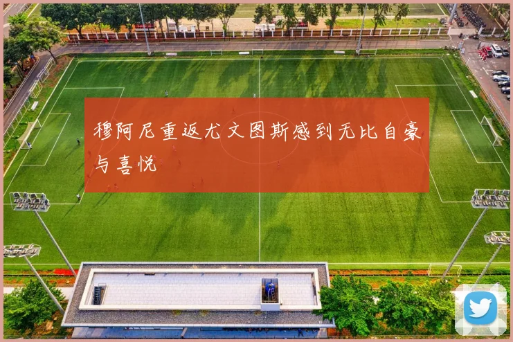 穆阿尼重返尤文图斯感到无比自豪与喜悦