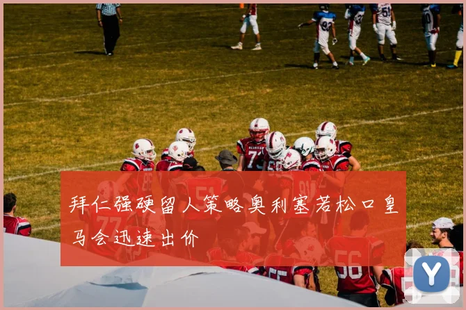 拜仁强硬留人策略奥利塞若松口皇马会迅速出价