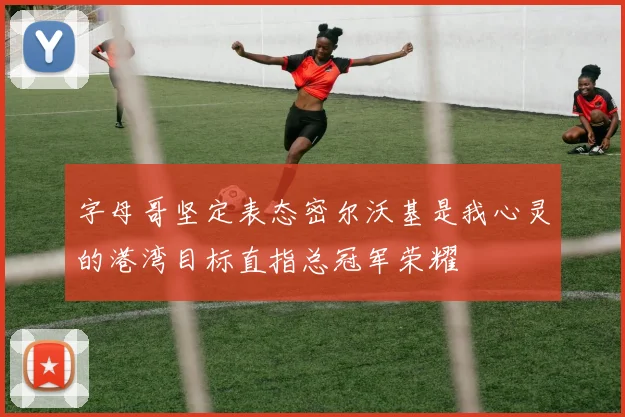 字母哥坚定表态密尔沃基是我心灵的港湾目标直指总冠军荣耀