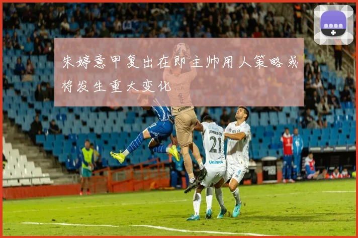 朱婷意甲复出在即主帅用人策略或将发生重大变化