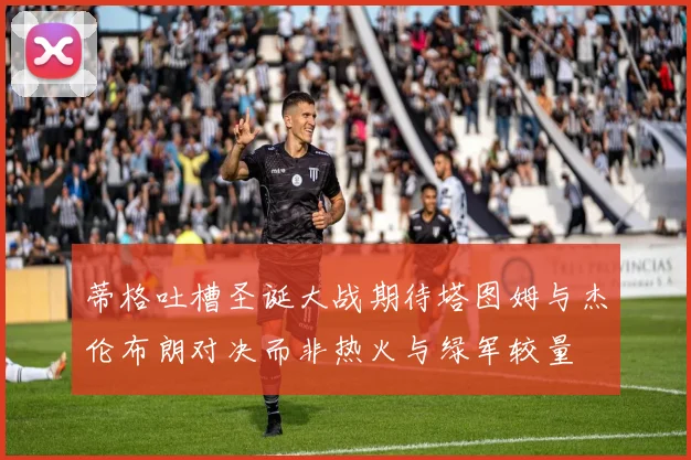 蒂格吐槽圣诞大战期待塔图姆与杰伦布朗对决而非热火与绿军较量