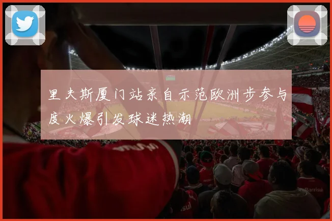 里夫斯厦门站亲自示范欧洲步参与度火爆引发球迷热潮