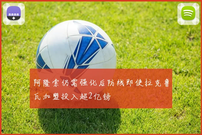 阿隆索仍需强化后防线即使拉克鲁瓦加盟投入超2亿镑