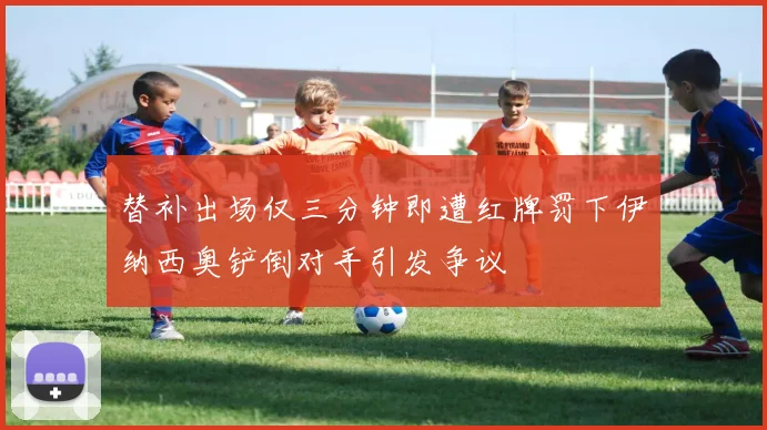 替补出场仅三分钟即遭红牌罚下伊纳西奥铲倒对手引发争议